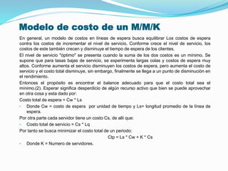 Modelo de costo de un M/M/K
En general, un modelo de costos en líneas de espera busca equilibrar Los costos de espera
contra los costos de incrementar el nivel de servicio, Conforme crece el nivel de servicio, los
costos de este también crecen y disminuye el tiempo de espera de los clientes.
El nivel de servicio "óptimo" se presenta cuando la suma de los dos costos es un mínimo. Se
supone que para tasas bajas de servicio, se experimenta largas colas y costos de espera muy
altos. Conforme aumenta el servicio disminuyen los costos de espera, pero aumenta el costo de
servicio y el costo total disminuye, sin embargo, finalmente se llega a un punto de disminución en
el rendimiento.
Entonces el propósito es encontrar el balance adecuado para que el costo total sea el
mínimo.(2). Esperar significa desperdicio de algún recurso activo que bien se puede aprovechar
en otra cosa y esta dado por:
Costo total de espera = Cw * Ls
• Donde Cw = costo de espera por unidad de tiempo y Ls= longitud promedio de la línea de
espera.
Por otra parte cada servidor tiene un costo Cs, de allí que:
• Costo total de servicio = Cs * Lq
Por tanto se busca minimizar el costo total de un periodo:
Ctp = Ls * Cw + K * Cs
• Donde K = Numero de servidores.
 