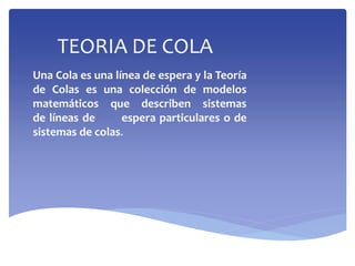 TEORIA DE COLA
Una Cola es una línea de espera y la Teoría
de Colas es una colección de modelos
matemáticos que describen sistemas
de líneas de espera particulares o de
sistemas de colas.
 