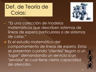  “Es una colección de modelos
  matemáticos que describen sistemas de
  líneas de espera particulares o de sistemas
  de colas.”
 Es el estudio matemático del
  comportamiento de líneas de espera. Estas
  se presentan cuando "clientes" llegan a un
  "lugar” demandando un servicio a un
  "servidor" el cual tiene cierta capacidad
  de atención.
                                          10
 