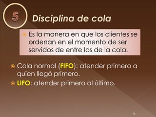    Es la manera en que los clientes se
        ordenan en el momento de ser
        servidos de entre los de la cola.

 Cola normal (FIFO): atender primero a
  quien llegó primero.
 LIFO: atender primero al último.




                                         16
 