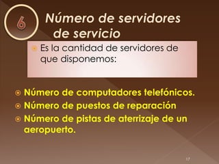    Es la cantidad de servidores de
        que disponemos:


 Número de computadores telefónicos.
 Número de puestos de reparación
 Número de pistas de aterrizaje de un
  aeropuerto.


                                          17
 