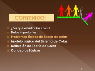  ¿Por qué estudiar las colas?
 Datos importantes
   Problemas típicos de Teoría de colas
   Modelo básico del Sistema de Colas
   Definición de Teoría de Colas
   Conceptos Básicos




                                           2
 