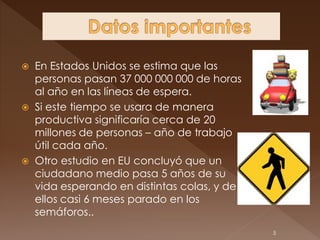  En Estados Unidos se estima que las
  personas pasan 37 000 000 000 de horas
  al año en las líneas de espera.
 Si este tiempo se usara de manera
  productiva significaría cerca de 20
  millones de personas – año de trabajo
  útil cada año.
 Otro estudio en EU concluyó que un
  ciudadano medio pasa 5 años de su
  vida esperando en distintas colas, y de
  ellos casi 6 meses parado en los
  semáforos..
                                            5
 