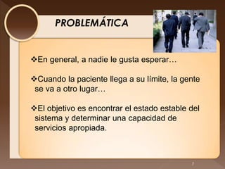 PROBLEMÁTICA


En general, a nadie le gusta esperar…

Cuando la paciente llega a su límite, la gente
 se va a otro lugar…

El objetivo es encontrar el estado estable del
 sistema y determinar una capacidad de
 servicios apropiada.



                                            7
 