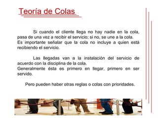 Teoría de Colas

        Si cuando el cliente llega no hay nadie en la cola,
pasa de una vez a recibir el servicio; si no, se une a la cola.
Es importante señalar que la cola no incluye a quien está
recibiendo el servicio.

         Las llegadas van a la instalación del servicio de
acuerdo con la disciplina de la cola.
Generalmente ésta es primero en llegar, primero en ser
servido.

    Pero pueden haber otras reglas o colas con prioridades.
 