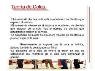 Teoría de Colas

•El número de clientes en la cola es el número de clientes que
esperan el servicio.
•El número de clientes en el sistema es el número de clientes
que esperan en la cola más el número de clientes que
actualmente reciben el servicio.
•La capacidad de la cola es el número máximo de clientes que
pueden estar en la cola.

         Generalmente se supone que la cola es infinita,
aunque también la cola puede ser finita.
•La disciplina de la cola se refiere al orden en que se
seleccionan los miembros de la cola para comenzar el
servicio.
 
