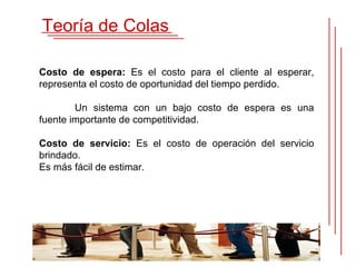 Teoría de Colas

Costo de espera: Es el costo para el cliente al esperar,
representa el costo de oportunidad del tiempo perdido.

        Un sistema con un bajo costo de espera es una
fuente importante de competitividad.

Costo de servicio: Es el costo de operación del servicio
brindado.
Es más fácil de estimar.
 