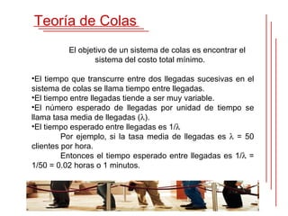 Teoría de Colas
          El objetivo de un sistema de colas es encontrar el
                  sistema del costo total mínimo.

•El tiempo que transcurre entre dos llegadas sucesivas en el
sistema de colas se llama tiempo entre llegadas.
•El tiempo entre llegadas tiende a ser muy variable.
•El número esperado de llegadas por unidad de tiempo se
llama tasa media de llegadas (λ).
•El tiempo esperado entre llegadas es 1/λ
         Por ejemplo, si la tasa media de llegadas es λ = 50
clientes por hora.
         Entonces el tiempo esperado entre llegadas es 1/λ =
1/50 = 0.02 horas o 1 minutos.
 