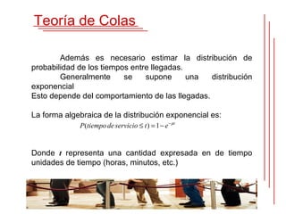 Teoría de Colas

        Además es necesario estimar la distribución de
probabilidad de los tiempos entre llegadas.
        Generalmente      se    supone      una  distribución
exponencial
Esto depende del comportamiento de las llegadas.

La forma algebraica de la distribución exponencial es:
             P(tiempo de servicio ≤ t ) = 1 − e − µt


Donde t representa una cantidad expresada en de tiempo
unidades de tiempo (horas, minutos, etc.)
 