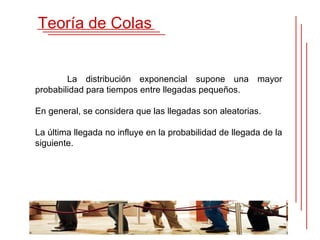 Teoría de Colas


        La distribución exponencial supone una mayor
probabilidad para tiempos entre llegadas pequeños.

En general, se considera que las llegadas son aleatorias.

La última llegada no influye en la probabilidad de llegada de la
siguiente.
 