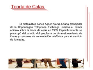 Teoría de Colas


         El matemático danés Agner Krarup Erlang, trabajador
de la Copenhagen Telephone Exchange, publicó el primer
artículo sobre la teoría de colas en 1909. Específicamente se
preocupó del estudio del problema de dimensionamiento de
líneas y centrales de conmutación telefónica para el servicio
de llamadas.
 