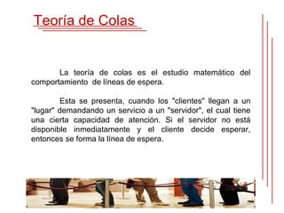 Teoría de Colas


       La teoría de colas es el estudio matemático del
comportamiento de líneas de espera.

        Esta se presenta, cuando los "clientes" llegan a un
"lugar" demandando un servicio a un "servidor", el cual tiene
una cierta capacidad de atención. Si el servidor no está
disponible inmediatamente y el cliente decide esperar,
entonces se forma la línea de espera.
 