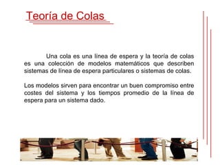 Teoría de Colas


       Una cola es una línea de espera y la teoría de colas
es una colección de modelos matemáticos que describen
sistemas de línea de espera particulares o sistemas de colas.

Los modelos sirven para encontrar un buen compromiso entre
costes del sistema y los tiempos promedio de la línea de
espera para un sistema dado.
 