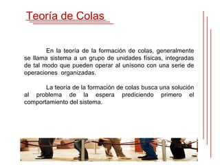 Teoría de Colas


        En la teoría de la formación de colas, generalmente
se llama sistema a un grupo de unidades físicas, integradas
de tal modo que pueden operar al unísono con una serie de
operaciones organizadas.

       La teoría de la formación de colas busca una solución
al problema de la espera prediciendo primero el
comportamiento del sistema.
 