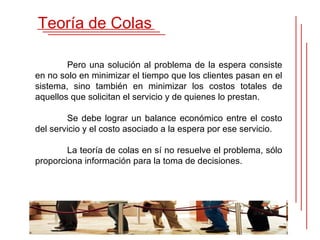 Teoría de Colas

        Pero una solución al problema de la espera consiste
en no solo en minimizar el tiempo que los clientes pasan en el
sistema, sino también en minimizar los costos totales de
aquellos que solicitan el servicio y de quienes lo prestan.

        Se debe lograr un balance económico entre el costo
del servicio y el costo asociado a la espera por ese servicio.

        La teoría de colas en sí no resuelve el problema, sólo
proporciona información para la toma de decisiones.
 