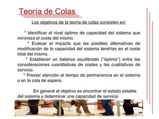 Teoría de Colas
       Los objetivos de la teoría de colas consisten en:

    * Identificar el nivel óptimo de capacidad del sistema que
minimiza el coste del mismo.
      * Evaluar el impacto que las posibles alternativas de
modificación de la capacidad del sistema tendrían en el coste
total del mismo.
     * Establecer un balance equilibrado (“óptimo”) entre las
consideraciones cuantitativas de costes y las cualitativas de
servicio.
   * Prestar atención al tiempo de permanencia en el sistema
o en la cola de espera.

         En general el objetivo es encontrar el estado estable
del sistema y determinar una capacidad de servicio
apropiada.
 
