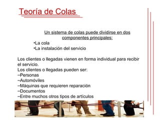 Teoría de Colas

              Un sistema de colas puede dividirse en dos
                       componentes principales:
        •La cola
        •La instalación del servicio

Los clientes o llegadas vienen en forma individual para recibir
el servicio.
Los clientes o llegadas pueden ser:
–Personas
–Automóviles
–Máquinas que requieren reparación
–Documentos
–Entre muchos otros tipos de artículos
 