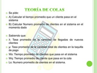  Se pide: 
 A) Calcular el tiempo promedio que un cliente pasa en el 
sistema 
 B) Calcular Numero promedio de clientes en el sistema en el 
momento dado 
 Sabiendo que: 
 λ: Tasa promedio de la cantidad de llegadas de nuevos 
clientes 
 μ: Tasa promedio de la cantidad total de clientes en la taquilla 
de pago 
 Ws: Tiempo promedio de clientes que pasa en el sistema 
 Wq: Tiempo promedio de cliente que pasa en la cola 
 Ls: Numero promedio de clientes en el sistema. 
 