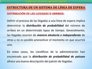 TEORÍA DE COLAS O LÍNEAS DE ESPERA
DISTRIBUCIÓN DE LAS LLEGADAS O ARRIBOS:
Definir el proceso de las llegadas a una línea de espera implica
determinar la distribución de probabilidad del número de
arribos en un determinado lapso de tiempo. Generalmente,
las llegadas ocurren de manera aleatoria e independiente de
otras y no es posible pronosticar el momento en que ocurrirá
una.
En estos casos, los científicos de la administración han
encontrado que la distribución de probabilidad de poisson
ofrece una buena descripción del patrón de llegadas.
ESTRUCTURA DE UN SISTEMA DE LÍNEA DE ESPERA
 