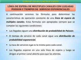 TEORÍA DE COLAS O LÍNEAS DE ESPERA
LÍNEA DE ESPERA DE MULTIPLES CANALES CON LLEGADAS
POISSON Y TIEMPOS DE SERVICIO EXPONENCIALES
A continuación veremos las fórmulas para determinar las
características de operación constante de una línea de espera de
múltiples canales. Estas formulas son apropiadas siempre que se
cumplan las siguientes condiciones:
 Las llegadas siguen una distribución de probabilidad de Poisson.
 El tiempo de servicio de cada canal sigue una distribución de
probabilidad exponencial.
 La tasa de servicios «m» es la misma para cada canal.
 Las llegadas esperan en una sola línea de espera y luego se
dirigen al primer canal abierto para que las atienda.
 