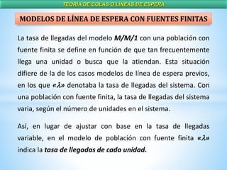 TEORÍA DE COLAS O LÍNEAS DE ESPERA
La tasa de llegadas del modelo M/M/1 con una población con
fuente finita se define en función de que tan frecuentemente
llega una unidad o busca que la atiendan. Esta situación
difiere de la de los casos modelos de línea de espera previos,
en los que «l» denotaba la tasa de llegadas del sistema. Con
una población con fuente finita, la tasa de llegadas del sistema
varia, según el número de unidades en el sistema.
Así, en lugar de ajustar con base en la tasa de llegadas
variable, en el modelo de población con fuente finita «l»
indica la tasa de llegadas de cada unidad.
MODELOS DE LÍNEA DE ESPERA CON FUENTES FINITAS
 