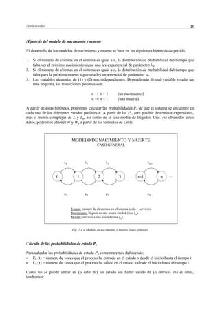 Teoría de colas 21
Hipótesis del modelo de nacimiento y muerte
El desarrollo de los modelos de nacimiento y muerte se basa en las siguientes hipótesis de partida.
1. Si el número de clientes en el sistema es igual a n, la distribución de probabilidad del tiempo que
falta ver el próximo nacimiento sigue una ley exponencial de parámetro λn.
2. Si el número de clientes en el sistema es igual a n, la distribución de probabilidad del tiempo que
falta para la próxima muerte sigue una ley exponencial de parámetro µn.
3. Las variables aleatorias de (1) y (2) son independientes. Dependiendo de qué variable resulte ser
más pequeña, las transiciones posibles son:
n → n + 1 (un nacimiento)
n → n – 1 (una muerte)
A partir de éstas hipótesis, podremos calcular las probabilidades Pn de que el sistema se encuentre en
cada uno de los diferentes estados posibles n. A partir de las Pn, será posible determinar expresiones,
más o menos complejas de L y Lq, así como de la tasa media de llegadas. Una vez obtenidos estos
datos, podremos obtener W y Wq a partir de las fórmulas de Little.
Fig. 2.4.a Modelo de nacimiento y muerte (caso general)
Cálculo de las probabilidades de estado Pn
Para calcular las probabilidades de estado Pn comenzaremos definiendo:
• En (t) = número de veces que el proceso ha entrado en el estado n desde el inicio hasta el tiempo t.
• Ln (t) = número de veces que el proceso ha salido en el estado n desde el inicio hasta el tiempo t.
Como no se puede entrar en (o salir de) un estado sin haber salido de (o entrado en) él antes,
tendremos:
MODELO DE NACIMIENTO Y MUERTE
CASO GENERAL
0 nn-11 32
λ0 λ1 λ2 λn-1
µ1 µ2 µ3 µn
Estado: número de elementos en el sistema (cola + servicio).
Nacimiento: llegada de una nueva unidad (tasa λn).
Muerte: servicio a una unidad (tasa µn).
... ...
© Los autores, 2002; © Edicions UPC, 2002
 