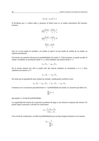 Métodos cuantitativos de organización industrial II22
0
1
n
i
i
P
=
=∑
En (t) – Ln (t) ≤ 1
Si dividimos por t a ambos lados y pasamos al límite (esto es, al estado estacionario del sistema),
tenemos:
( ) ( ) 1
lim
nn
t
E t L t
t t t→∞
− <
( ) ( )
lim 0
nn
t
E t L t
t t→∞
− <
Esto es, la tasa media de entradas a un estado es igual a la tasa media de salidas de un estado, en
régimen permanente.
Este hecho nos permite relacionar las probabilidades de estado Pn. Efectivamente, se puede acceder al
estado n mediante un nacimiento desde n–1, o bien mediante una muerte desde n+1:
λn-1 Pn-1 + µn+1 Pn+1
De la misma manera que sólo se podrá salir del sistema mediante un nacimiento a n+1, o bien
mediante una muerte a n-1:
λn+1 Pn+1 + µn-1 Pn-1
De modo que la igualdad de tasas medias de entrada y salida puede escribirse como:
λn-1 Pn-1 + µn+1 Pn+1 = λn+1 Pn+1 + µn-1 Pn-1
Contamos con n ecuaciones para determinar n+1 probabilidades de estado. La ecuación que falta es la
que iguala a 1 el total de probabilidades:
La regularidad del sistema de ecuaciones resultante da lugar a una solución compacta del sistema. En
primer lugar se procede a calcular los coeficientes:
1 2 0
1 1
...
...
n n
n
n n
C
λ λ λ
µ µ µ
− −
−
=
Con el total de coeficientes, se halla la probabilidad de que no haya ninguna elemento en el sistema:
0
0
1
n
n
P
C
∞
=
=
∑
( ) ( )n nE t L t
t t
=
© Los autores, 2002; © Edicions UPC, 2002
 