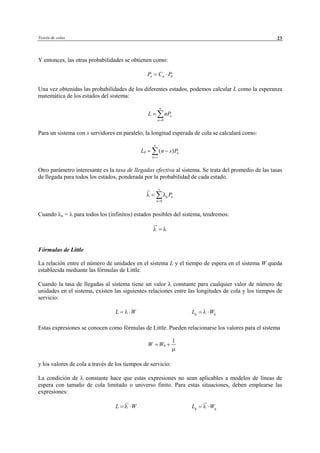 Teoría de colas 23
Y entonces, las otras probabilidades se obtienen como:
0n nP C P= ⋅
Una vez obtenidas las probabilidades de los diferentes estados, podemos calcular L como la esperanza
matemática de los estados del sistema:
0
n
n
L nP
∞
=
= ∑
Para un sistema con s servidores en paralelo, la longitud esperada de cola se calculará como:
( )q n
n s
L n s P
∞
=
= −∑
Otro parámetro interesante es la tasa de llegadas efectiva al sistema. Se trata del promedio de las tasas
de llegada para todos los estados, ponderada por la probabilidad de cada estado.
0
n n
n
Pλ λ
∞
=
= ∑
Cuando λn = λ para todos los (infinitos) estados posibles del sistema, tendremos:
λ λ=
Fórmulas de Little
La relación entre el número de unidades en el sistema L y el tiempo de espera en el sistema W queda
establecida mediante las fórmulas de Little.
Cuando la tasa de llegadas al sistema tiene un valor λ constante para cualquier valor de número de
unidades en el sistema, existen las siguientes relaciones entre las longitudes de cola y los tiempos de
servicio:
L Wλ= ⋅ q qL Wλ= ⋅
Estas expresiones se conocen como fórmulas de Little. Pueden relacionarse los valores para el sistema
y los valores de cola a través de los tiempos de servicio:
La condición de λ constante hace que estas expresiones no sean aplicables a modelos de líneas de
espera con tamaño de cola limitado o universo finito. Para estas situaciones, deben emplearse las
expresiones:
L Wλ= ⋅ q qL Wλ= ⋅
1
qW W
µ
= +
© Los autores, 2002; © Edicions UPC, 2002
 