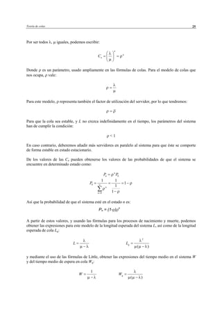 Teoría de colas 25
Por ser todos λ, µ iguales, podemos escribir:
n
n
nC
λ
ρ
µ
 
= = 
 
Donde ρ es un parámetro, usado ampliamente en las fórmulas de colas. Para el modelo de colas que
nos ocupa, ρ vale:
λ
ρ
µ
=
Para este modelo, ρ representa también el factor de utilización del servidor, por lo que tendremos:
ρ ρ=
Para que la cola sea estable, y L no crezca indefinidamente en el tiempo, los parámetros del sistema
han de cumplir la condición:
ρ < 1
En caso contrario, deberemos añadir más servidores en paralelo al sistema para que éste se comporte
de forma estable en estado estacionario.
De los valores de las Cn pueden obtenerse los valores de las probabilidades de que el sistema se
encuentre en determinado estado como:
0
n
nP Pρ=
0
0
1 1
1
1
1
n
n
P ρ
ρ
ρ
∞
=
= = = −
−∑
Así que la probabilidad de que el sistema esté en el estado n es:
A partir de estos valores, y usando las fórmulas para los procesos de nacimiento y muerte, podemos
obtener las expresiones para este modelo de la longitud esperada del sistema L, así como de la longitud
esperada de cola Lq:
L
λ
µ λ
=
−
2
( )
qL
λ
µ µ λ
=
−
y mediante el uso de las fórmulas de Little, obtener las expresiones del tiempo medio en el sistema W
y del tiempo medio de espera en cola Wq:
1
W
µ λ
=
− ( )
qW
λ
µ µ λ
=
−
Pn = (1-ρ)ρn
© Los autores, 2002; © Edicions UPC, 2002
 