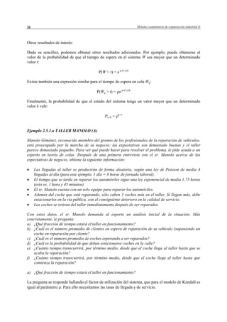 Métodos cuantitativos de organización industrial II26
Otros resultados de interés:
Dada su sencillez, podemos obtener otros resultados adicionales. Por ejemplo, puede obtenerse el
valor de la probabilidad de que el tiempo de espera en el sistema W sea mayor que un determinado
valor t:
P(W > t) = e-µ·(1-ρ)t
Existe también una expresión similar para el tiempo de espera en cola Wq:
P(Wq > t) = ρe-µ·(1-ρ)t
Finalmente, la probabilidad de que el estado del sistema tenga un valor mayor que un determinado
valor k vale:
Pn>k = ρk+1
Ejemplo 2.5.1.a TALLER MANOLO (A)
Manolo Giménez, reconocido miembro del gremio de los profesionales de la reparación de vehículos,
está preocupado por la marcha de su negocio: las expectativas son demasiado buenas y el taller
parece demasiado pequeño. Para ver qué puede hacer para resolver el problema, le pide ayuda a un
experto en teoría de colas. Después de una primera entrevista con el sr. Manolo acerca de las
expectativas de negocio, obtiene la siguiente información:
• Las llegadas al taller se producirán de forma aleatoria, según una ley de Poisson de media 4
llegadas al día (para este ejemplo, 1 día = 8 horas de jornada laboral).
• El tiempo que se tarda en reparar los automóviles sigue una ley exponencial de media 1,75 horas
(esto es, 1 hora y 45 minutos).
• El sr. Manolo cuenta con un solo equipo para reparar los automóviles.
• Además del coche que está reparando, sólo caben 3 coches más en el taller. Si llegan más, debe
estacionarlos en la vía pública, con el consiguiente deterioro en la calidad de servicio.
• Los coches se retiran del taller inmediatamente después de ser reparados.
Con estos datos, el sr. Manolo demanda al experto un análisis inicial de la situación. Más
concretamente, le pregunta:
a) ¿Qué fracción de tiempo estará el taller en funcionamiento?
b) ¿Cuál es el número promedio de clientes en espera de reparación de su vehículo (suponiendo un
coche en reparación por cliente?
c) ¿Cuál es el número promedio de coches esperando a ser reparados?
d) ¿Cuál es la probabilidad de que deban estacionarse coches en la calle?
e) ¿Cuánto tiempo transcurrirá, por término medio, desde que el coche llega al taller hasta que se
acaba la reparación?
f) ¿Cuánto tiempo transcurrirá, por término medio, desde que el coche llega al taller hasta que
comienza la reparación?
a) ¿Qué fracción de tiempo estará el taller en funcionamiento?
La pregunta se responde hallando el factor de utilización del sistema, que para el modelo de Kendall es
igual al parámetro ρ. Para ello necesitamos las tasas de llegada y de servicio.
© Los autores, 2002; © Edicions UPC, 2002
 