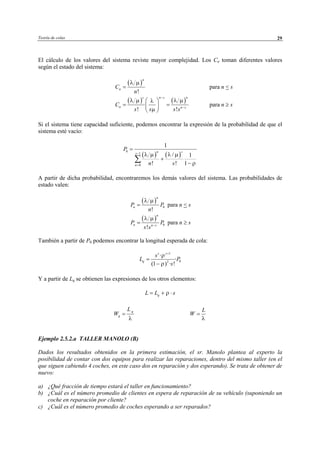 Teoría de colas 29
El cálculo de los valores del sistema reviste mayor complejidad. Los Cn toman diferentes valores
según el estado del sistema:
( )
!
n
nC
n
=
λ µ
para n < s
( ) ( )
! !
s n s n
n n s
C
s s s s
−
−
 
= = 
 
λ µ λ µλ
µ
para n ≥ s
Si el sistema tiene capacidad suficiente, podemos encontrar la expresión de la probabilidad de que el
sistema esté vacío:
( ) ( )
0
1
0
1
/ 1
! ! 1
n ss
n
P
n s
λ µ λ µ
ρ
−
=
=
+
−
∑
A partir de dicha probabilidad, encontraremos los demás valores del sistema. Las probabilidades de
estado valen:
( )
0
!
n
nP P
n
λ µ
= para n < s
( )
0
!
n
n n s
P P
s s
λ µ
−
= para n ≥ s
También a partir de P0 podemos encontrar la longitud esperada de cola:
1
02
·
·
(1 ) · !
s s
q
s
L P
s
ρ
ρ
+
=
−
Y a partir de Lq se obtienen las expresiones de los otros elementos:
qL L sρ= + ⋅
q
q
L
W
λ
=
L
W
λ
=
Ejemplo 2.5.2.a TALLER MANOLO (B)
Dados los resultados obtenidos en la primera estimación, el sr. Manolo plantea al experto la
posibilidad de contar con dos equipos para realizar las reparaciones, dentro del mismo taller (en el
que siguen cabiendo 4 coches, en este caso dos en reparación y dos esperando). Se trata de obtener de
nuevo:
a) ¿Qué fracción de tiempo estará el taller en funcionamiento?
b) ¿Cuál es el número promedio de clientes en espera de reparación de su vehículo (suponiendo un
coche en reparación por cliente?
c) ¿Cuál es el número promedio de coches esperando a ser reparados?
© Los autores, 2002; © Edicions UPC, 2002
 