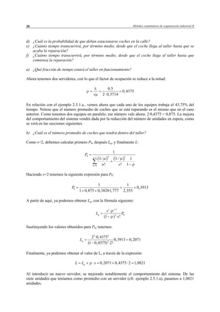 Métodos cuantitativos de organización industrial II30
d) ¿Cuál es la probabilidad de que deban estacionarse coches en la calle?
e) ¿Cuánto tiempo transcurrirá, por término medio, desde que el coche llega al taller hasta que se
acaba la reparación?
f) ¿Cuánto tiempo transcurrirá, por término medio, desde que el coche llega al taller hasta que
comienza la reparación?
a) ¿Qué fracción de tiempo estará el taller en funcionamiento?
Ahora tenemos dos servidores, con lo que el factor de ocupación se reduce a la mitad:
0,5
0,4375
2 0,5714s
λ
ρ
µ
= = =
⋅
En relación con el ejemplo 2.5.1.a., vemos ahora que cada uno de los equipos trabaja el 43,75% del
tiempo. Nótese que el número promedio de coches que se está reparando es el mismo que en el caso
anterior. Como tenemos dos equipos en paralelo, ese número vale ahora: 2·0,4375 = 0,875. La mejora
del comportamiento del sistema vendrá dada por la reducción del número de unidades en espera, como
se verá en las secciones siguientes.
b) ¿Cuál es el número promedio de coches que tendrá dentro del taller?
Como s=2, debemos calcular primero P0, después Lq, y finalmente L:
( ) ( )
0
1
0
1
/ 1
! ! 1
n ss
n
P
n s
λ µ λ µ
ρ
−
=
=
+
−
∑
Haciendo s=2 tenemos la siguiente expresión para P0:
A partir de aquí, ya podemos obtener Lq, con la fórmula siguiente:
1
02
·
·
(1 ) · !
s s
q
s
L P
s
ρ
ρ
+
=
−
Sustituyendo los valores obtenidos para P0, tenemos:
2 3
2
2 ·0,4375
·0,3913 0,2071
(1 0,4375) ·2!
qL = =
−
Finalmente, ya podemos obtener el valor de L, a través de la expresión:
0,2071 0,4375 2 1,0821qL L sρ= + ⋅ = + ⋅ =
Al introducir un nuevo servidor, se mejorado notablemente el comportamiento del sistema. De las
siete unidades que teníamos como promedio con un servidor (cfr. ejemplo 2.5.1.a), pasamos a 1,0821
unidades.
0
1 1
0,3913
1 0,875 0,3828·1,777 2,555
P = = =
+ +
© Los autores, 2002; © Edicions UPC, 2002
 