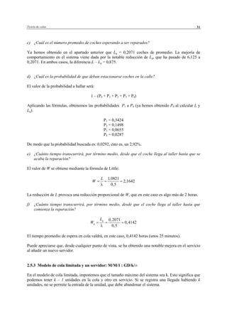 Teoría de colas 31
c) ¿Cuál es el número promedio de coches esperando a ser reparados?
Ya hemos obtenido en el apartado anterior que Lq = 0,2071 coches de promedio. La mejoría de
comportamiento en el sistema viene dada por la notable reducción de Lq, que ha pasado de 6,125 a
0,2071. En ambos casos, la diferencia L – Lq = 0,875.
d) ¿Cuál es la probabilidad de que deban estacionarse coches en la calle?
El valor de la probabilidad a hallar será:
1 – (P0 + P1 + P2 + P3 + P4)
Aplicando las fórmulas, obtenemos las probabilidades P1 a P4 (ya hemos obtenido P0 al calcular L y
Lq).
P1 = 0,3424
P2 = 0,1498
P3 = 0,0655
P4 = 0,0287
De modo que la probabilidad buscada es: 0,0292, esto es, un 2,92%.
e) ¿Cuánto tiempo transcurrirá, por término medio, desde que el coche llega al taller hasta que se
acaba la reparación?
El valor de W se obtiene mediante la fórmula de Little:
1,0821
2,1642
0,5
L
W
λ
= = =
La reducción de L provoca una reducción proporcional de W, que en este caso es algo más de 2 horas.
f) ¿Cuánto tiempo transcurrirá, por término medio, desde que el coche llega al taller hasta que
comienza la reparación?
0,2071
0,4142
0,5
q
q
L
W
λ
= = =
El tiempo promedio de espera en cola valdrá, en este caso, 0,4142 horas (unos 25 minutos).
Puede apreciarse que, desde cualquier punto de vista, se ha obtenido una notable mejora en el servicio
al añadir un nuevo servidor.
2.5.3 Modelo de cola limitada y un servidor: M/M/1 : GD/k/∞
En el modelo de cola limitada, imponemos que el tamaño máximo del sistema sea k. Esto significa que
podemos tener k – 1 unidades en la cola y otro en servicio. Si se registra una llegada habiendo k
unidades, no se permite la entrada de la unidad, que debe abandonar el sistema.
© Los autores, 2002; © Edicions UPC, 2002
 