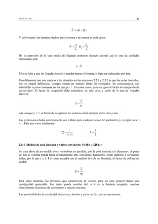 Teoría de colas 33
(1 )kPλ λ= −
Y por lo tanto, los tiempos medios en el sistema y de espera en cola valen:
L
W
λ
=
q
q
L
W
λ
=
De la expresión de la tasa media de llegadas podemos deducir además que la tasa de unidades
rechazadas será:
kPλ ⋅
Ello se debe a que las llegadas totales λ pueden entrar al sistema, o bien ser rechazadas por éste.
Una diferencia con este modelo y los descritos en las secciones 2.5.1 y 2.5.2 es que las colas limitadas,
por su propia definición, siempre tienen un número finito de elementos. En consecuencia, son
admisibles a priori sistemas en los que ρ > 1. En estos casos, ρ no es igual al factor de ocupación de
un servidor. El factor de ocupación debe calcularse, en este caso, a partir de la tasa de llegadas
efectiva:
λ
ρ
µ
=
Así, aunque ρ > 1, el factor de ocupación del sistema estará siempre entre cero y uno.
Las expresiones dadas anteriormente son válidas para cualquier valor del parámetro ρ, excepto para ρ
= 1. Para este caso, tendremos:
1
1
nP
k
=
+ 2
k
L =
2.5.4 Modelo de cola limitada y varios servidores: M/M/s : GD/k/∞
Se trata ahora de un modelo con s servidores en paralelo, con la cola limitada a k elementos. A pesar
de que el sistema pueda tener efectivamente más servidores, tendremos como máximo k servidores
útiles, por lo que s ≤ k. Tal como sucedía con el modelo de cola no limitada, el factor de utilización
valdrá:
s
λ
ρ
µ
=
Para estos modelos, las fórmulas que caracterizan al sistema para un caso general tienen una
complejidad apreciable. Por tanto, puede resultar útil, si k es lo bastante pequeño, resolver
directamente el proceso de nacimiento y muerte concreto.
Las probabilidades de estado del sistema se calculan a partir de P0, con las expresiones:
© Los autores, 2002; © Edicions UPC, 2002
 