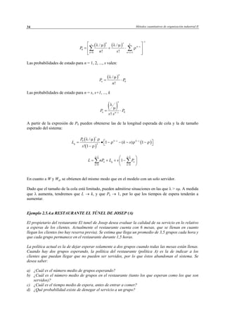 Métodos cuantitativos de organización industrial II34
Las probabilidades de estado para n = 1, 2, ..., s valen:
Las probabilidades de estado para n = s, s+1, ..., k
( ) 0
!
n
n n s
P P
s s
λ
µ
−
= ⋅
⋅
A partir de la expresión de P0 pueden obtenerse las de la longitud esperada de cola y la de tamaño
esperado del sistema:
En cuanto a W y Wq, se obtienen del mismo modo que en el modelo con un solo servidor.
Dado que el tamaño de la cola está limitado, pueden admitirse situaciones en las que λ > sµ. A medida
que λ aumenta, tendremos que L → k, y que Pk → 1, por lo que los tiempos de espera tenderán a
aumentar.
Ejemplo 2.5.4.a RESTAURANTE EL TÚNEL DE JOSEP (A)
El propietario del restaurante El tunel de Josep desea evaluar la calidad de su servicio en lo relativo
a esperas de los clientes. Actualmente el restaurante cuenta con 6 mesas, que se llenan en cuanto
llegan los clientes (no hay reserva previa). Se estima que llega un promedio de 3,5 grupos cada hora y
que cada grupo permanece en el restaurante durante 1,5 horas.
La política actual es la de dejar esperar solamente a dos grupos cuando todas las mesas están llenas.
Cuando hay dos grupos esperando, la política del restaurante (política A) es la de indicar a los
clientes que puedan llegar que no pueden ser servidos, por lo que éstos abandonan el sistema. Se
desea saber:
a) ¿Cuál es el número medio de grupos esperando?
b) ¿Cuál es el número medio de grupos en el restaurante (tanto los que esperan como los que son
servidos)?
c) ¿Cuál es el tiempo medio de espera, antes de entrar a comer?
d) ¿Qué probabilidad existe de denegar el servicio a un grupo?
( ) ( )
1
0
0 1
/ /
! !
n s
s k
n s
n n s
P
n s
λ µ λ µ
ρ
−
−
= = +
 
= + ⋅ 
  
∑ ∑
( )
0
/
!
n
nP P
n
λ µ
= ⋅
( )
( )
( )0
2
/
1 ( ) 1
! 1
s
k s k s
q
P
L k s
s
λ µ ρ
ρ ρ ρ
ρ
− −
 = • − − − − 
−
1 1
0 0
1
s s
n q n
n n
L nP L s P
− −
= =
 
= + + − 
 
∑ ∑
© Los autores, 2002; © Edicions UPC, 2002
 