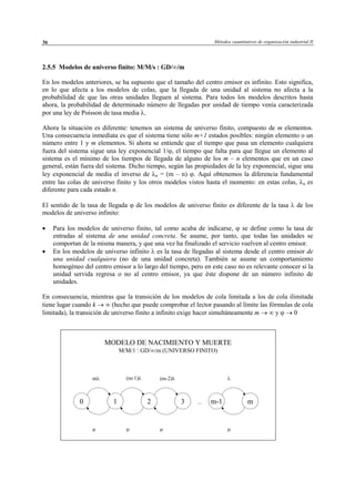 Métodos cuantitativos de organización industrial II36
2.5.5 Modelos de universo finito: M/M/s : GD/∞/m
En los modelos anteriores, se ha supuesto que el tamaño del centro emisor es infinito. Esto significa,
en lo que afecta a los modelos de colas, que la llegada de una unidad al sistema no afecta a la
probabilidad de que las otras unidades lleguen al sistema. Para todos los modelos descritos hasta
ahora, la probabilidad de determinado número de llegadas por unidad de tiempo venía caracterizada
por una ley de Poisson de tasa media λ.
Ahora la situación es diferente: tenemos un sistema de universo finito, compuesto de m elementos.
Una consecuencia inmediata es que el sistema tiene sólo m+1 estados posibles: ningún elemento o un
número entre 1 y m elementos. Si ahora se entiende que el tiempo que pasa un elemento cualquiera
fuera del sistema sigue una ley exponencial 1/ϕ, el tiempo que falta para que llegue un elemento al
sistema es el mínimo de los tiempos de llegada de alguno de los m – n elementos que en un caso
general, están fuera del sistema. Dicho tiempo, según las propiedades de la ley exponencial, sigue una
ley exponencial de media el inverso de λn = (m – n) ϕ. Aquí obtenemos la diferencia fundamental
entre las colas de universo finito y los otros modelos vistos hasta el momento: en estas colas, λn es
diferente para cada estado n.
El sentido de la tasa de llegada ϕ de los modelos de universo finito es diferente de la tasa λ de los
modelos de universo infinito:
• Para los modelos de universo finito, tal como acaba de indicarse, ϕ se define como la tasa de
entradas al sistema de una unidad concreta. Se asume, por tanto, que todas las unidades se
comportan de la misma manera, y que una vez ha finalizado el servicio vuelven al centro emisor.
• En los modelos de universo infinito λ es la tasa de llegadas al sistema desde el centro emisor de
una unidad cualquiera (no de una unidad concreta). También se asume un comportamiento
homogéneo del centro emisor a lo largo del tiempo, pero en este caso no es relevante conocer si la
unidad servida regresa o no al centro emisor, ya que éste dispone de un número infinito de
unidades.
En consecuencia, mientras que la transición de los modelos de cola limitada a los de cola ilimitada
tiene lugar cuando k → ∞ (hecho que puede comprobar el lector pasando al límite las fórmulas de cola
limitada), la transición de universo finito a infinito exige hacer simultáneamente m → ∞ y ϕ → 0
MODELO DE NACIMIENTO Y MUERTE
M/M/1 : GD/∞/m (UNIVERSO FINITO)
0 mm-11 32
mλ (m-1)λ (m-2)λ λ
µ µ µ µ
...
© Los autores, 2002; © Edicions UPC, 2002
 