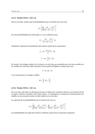 Teoría de colas 37
2.5.5.1 Modelo M/M/1 : GD/∞/m
Para un servidor, tenemos que la probabilidad de que el sistema esté vacío vale:
Las otras probabilidades de estado (para n ≤ m) se obtienen como:
Finalmente, obtenemos los parámetros del sistema a partir de las expresiones:
0(1 )qL m P
ϕ µ
ϕ
+
= − −
0(1 )L m P
µ
ϕ
= − −
En cuanto a los tiempos medios en el sistema y en cola, hay que considerar que, tal como sucedía con
los modelos de cola finita, debe calcularse la tasa media de llegadas al sistema, que vale:
( )m Lλ ϕ= ⋅ −
Y en consecuencia, los tiempos valdrán:
L
W
λ
=
q
q
L
W
λ
=
2.5.5.2 Modelo M/M/s : GD/∞/m
Una vez más, cabe hacer la advertencia de que el número de servidores efectivos en el sistema ha de
ser igual o inferior al tamaño m del centro emisor. A continuación se muestran las fórmulas para este
modelo, en una secuencia similar a la del modelo con un servidor.
La expresión de la probabilidad de que el sistema esté vacío es:
1
1
0
0
! !
( )! ! ( )! !
n n
s N
n s
n n s
m m
P
m n n m n s s
ϕ ϕ
µ µ
−
−
−
= =
    
= +    
− −     
∑ ∑
Las probabilidades de estado del sistema se obtienen a partir de las expresiones siguientes:
1
0
0
!
( )!
n
m
n
m
P
m n
ϕ
µ
−
=
  
= ⋅  
−   
∑
0
!
( )!
n
n
m
P P
m n
ϕ
µ
 
= ⋅ ⋅ 
−  
© Los autores, 2002; © Edicions UPC, 2002
 