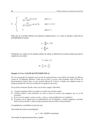 Métodos cuantitativos de organización industrial II38
0
!
( / )
( )! !
nm
P
m n n
ϕ µ
−
para n ≤ s
Pn 0
!
( / )
( )! !
n
n s
m
P
m n s s
ϕ µ−
−
para s ≤ n ≤ m
0 para n ≥ s
Dado que no es posible obtener una expresión compacta para L y Lq, éstas se calculan a partir de las
probabilidades de estado:
0
( )
m
q n
n s
m
n
n
L n s P
L nP
=
=
= −
=
∑
∑
Finalmente, los valores de los tiempos medios de espera se obtienen de la misma manera que para el
modelo de un servidor:
( )m Lλ ϕ= −
L
W
λ
=
q
q
L
W
λ
=
Ejemplo 2.5.5.2.a. TALLER MANTENIMIENTO (A)
Se le ha encargado de organizar una sección de mantenimiento en una fábrica de tejidos. La fábrica
consta de 10 máquinas idénticas. Cada una de ellas se avería como promedio cada 48 horas de
funcionamiento (cada 6 días, en una jornada laboral de 8 horas). Arreglar una máquina toma un
tiempo promedio de 2 horas de trabajo de un equipo de operarios.
En un primer momento decide contar con un único equipo. Determine:
a) ¿Cuántas máquinas habrá averiadas en el taller por término medio?
b) ¿Cuánto tardará, como promedio, en volver a entrar en servicio una máquina, una vez se ha
averiado?
c) Si en vez de un equipo, cuenta con dos, ¿cómo se verán modificados los resultados?
d) Si cuenta con un equipo para el mantenimiento de 50 máquinas, ¿cuántas máquinas averiadas
habrá como promedio y cuánto tiempo permanecerán averiadas como promedio?
Los parámetros a considerar en este caso son:
Tasa media de averías en una máquina:
ϕ = 1 / 48 = 0,02083 averías/hora
Tasa media de reparaciones por hora y equipo:
© Los autores, 2002; © Edicions UPC, 2002
 