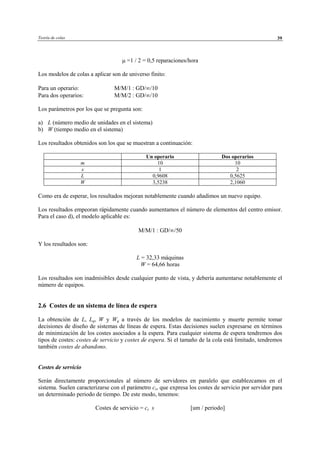 Teoría de colas 39
µ =1 / 2 = 0,5 reparaciones/hora
Los modelos de colas a aplicar son de universo finito:
Para un operario: M/M/1 : GD/∞/10
Para dos operarios: M/M/2 : GD/∞/10
Los parámetros por los que se pregunta son:
a) L (número medio de unidades en el sistema)
b) W (tiempo medio en el sistema)
Los resultados obtenidos son los que se muestran a continuación:
Un operario Dos operarios
m 10 10
s 1 2
L 0,9608 0,5625
W 3,5238 2,1060
Como era de esperar, los resultados mejoran notablemente cuando añadimos un nuevo equipo.
Los resultados empeoran rápidamente cuando aumentamos el número de elementos del centro emisor.
Para el caso d), el modelo aplicable es:
M/M/1 : GD/∞/50
Y los resultados son:
L = 32,33 máquinas
W = 64,66 horas
Los resultados son inadmisibles desde cualquier punto de vista, y debería aumentarse notablemente el
número de equipos.
2.6 Costes de un sistema de línea de espera
La obtención de L, Lq, W y Wq a través de los modelos de nacimiento y muerte permite tomar
decisiones de diseño de sistemas de líneas de espera. Estas decisiones suelen expresarse en términos
de minimización de los costes asociados a la espera. Para cualquier sistema de espera tendremos dos
tipos de costes: costes de servicio y costes de espera. Si el tamaño de la cola está limitado, tendremos
también costes de abandono.
Costes de servicio
Serán directamente proporcionales al número de servidores en paralelo que establezcamos en el
sistema. Suelen caracterizarse con el parámetro cs, que expresa los costes de servicio por servidor para
un determinado periodo de tiempo. De este modo, tenemos:
Costes de servicio = cs s [um / periodo]
© Los autores, 2002; © Edicions UPC, 2002
 