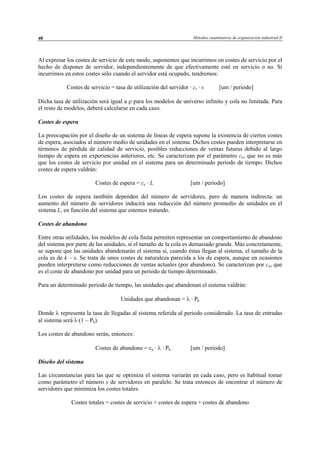 Métodos cuantitativos de organización industrial II40
Al expresar los costes de servicio de este modo, suponemos que incurrimos en costes de servicio por el
hecho de disponer de servidor, independientemente de que efectivamente esté en servicio o no. Si
incurrimos en estos costes sólo cuando el servidor está ocupado, tendremos:
Costes de servicio = tasa de utilización del servidor · cs · s [um / periodo]
Dicha tasa de utilización será igual a ρ para los modelos de universo infinito y cola no limitada. Para
el resto de modelos, deberá calcularse en cada caso.
Costes de espera
La preocupación por el diseño de un sistema de líneas de espera supone la existencia de ciertos costes
de espera, asociados al número medio de unidades en el sistema. Dichos costes pueden interpretarse en
términos de pérdida de calidad de servicio, posibles reducciones de ventas futuras debido al largo
tiempo de espera en experiencias anteriores, etc. Se caracterizan por el parámetro ce, que no es más
que los costes de servicio por unidad en el sistema para un determinado periodo de tiempo. Dichos
costes de espera valdrán:
Costes de espera = ce · L [um / periodo]
Los costes de espera también dependen del número de servidores, pero de manera indirecta: un
aumento del número de servidores inducirá una reducción del número promedio de unidades en el
sistema L, en función del sistema que estemos tratando.
Costes de abandono
Entre otras utilidades, los modelos de cola finita permiten representar un comportamiento de abandono
del sistema por parte de las unidades, si el tamaño de la cola es demasiado grande. Más concretamente,
se supone que las unidades abandonarán el sistema si, cuando éstas llegan al sistema, el tamaño de la
cola es de k – s. Se trata de unos costes de naturaleza parecida a los de espera, aunque en ocasiones
pueden interpretarse como reducciones de ventas actuales (por abandono). Se caracterizan por ca, que
es el coste de abandono por unidad para un periodo de tiempo determinado.
Para un determinado periodo de tiempo, las unidades que abandonan el sistema valdrán:
Unidades que abandonan = λ · Pk
Donde λ representa la tasa de llegadas al sistema referida al periodo considerado. La tasa de entradas
al sistema será λ·(1 – Pk).
Los costes de abandono serán, entonces:
Costes de abandono = ca · λ · Pk [um / periodo]
Diseño del sistema
Las circunstancias para las que se optimiza el sistema variarán en cada caso, pero es habitual tomar
como parámetro el número s de servidores en paralelo. Se trata entonces de encontrar el número de
servidores que minimiza los costes totales:
Costes totales = costes de servicio + costes de espera + costes de abandono
© Los autores, 2002; © Edicions UPC, 2002
 
