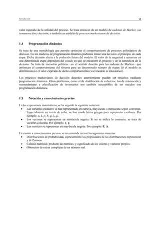Introducción 13
valor esperado de la utilidad del proceso. Se trata entonces de un modelo de cadenas de Markov con
remuneración y decisión, o también un modelo de procesos markovianos de decisión.
1.4 Programación dinámica
Se trata de una metodología que permite optimizar el comportamiento de procesos polietápicos de
decision. En los modelos de programación dinámica podemos tomar una decisión al principio de cada
etapa. Dicha decisión afecta a la evolución futura del modelo. El valor de la magnitud a optimizar en
una determinada etapa dependerá del estado en que se encuentre el proceso y de la naturaleza de la
decisión. Se trata de encontrar políticas –en el sentido descrito para las cadenas de Markov– que
optimicen el comportamiento del sistema para un determinado número de etapas (si el modelo es
determinista) o el valor esperado de dicho comportamiento (si el modelo es estocástico).
Los procesos markovianos de decisión descritos anteriormente pueden ser resueltos mediante
programación dinámica. Otros problemas, como el de distribución de esfuerzos, los de renovación y
mantenimiento y planificación de inventarios son también susceptibles de ser tratados con
programación dinámica.
1.5 Notación y conocimientos previos
En las expresiones matemáticas, se ha seguido la siguiente notación:
• Las variables escalares se han representado en cursiva, mayúscula o minúscula según convenga.
Especialmente en teoría de colas, se han usado letras griegas para representar escalares. Por
ejemplo: n, k, p, N, ρ, λ, µ.
• Los vectores se representan en minúscula negrita. Si no se indica lo contrario, se trata de
vectores columna. Por ejemplo: v, g.
• Las matrices se representan en mayúscula negrita. Por ejemplo: P, A.
En cuanto a conocimientos previos, se recomienda revisar las siguientes materias:
• Distribuciones de probabilidad, especialmente las propiedades de las distribuciones exponencial
y de Poisson.
• Cálculo matricial: producto de matrices, y significado de los valores y vectores propios.
• Obtención de raíces complejas de un número real.
© Los autores, 2002; © Edicions UPC, 2002
 