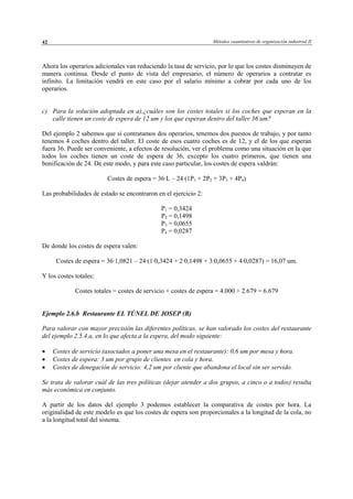 Métodos cuantitativos de organización industrial II42
Ahora los operarios adicionales van reduciendo la tasa de servicio, por lo que los costes disminuyen de
manera continua. Desde el punto de vista del empresario, el número de operarios a contratar es
infinito. La limitación vendrá en este caso por el salario mínimo a cobrar por cada uno de los
operarios.
c) Para la solución adoptada en a),¿cuáles son los costes totales si los coches que esperan en la
calle tienen un coste de espera de 12 um y los que esperan dentro del taller 36 um?
Del ejemplo 2 sabemos que si contratamos dos operarios, tenemos dos puestos de trabajo, y por tanto
tenemos 4 coches dentro del taller. El coste de esos cuatro coches es de 12, y el de los que esperan
fuera 36. Puede ser conveniente, a efectos de resolución, ver el problema como una situación en la que
todos los coches tienen un coste de espera de 36, excepto los cuatro primeros, que tienen una
bonificación de 24. De este modo, y para este caso particular, los costes de espera valdrán:
Costes de espera = 36·L – 24·(1P1 + 2P2 + 3P3 + 4P4)
Las probabilidades de estado se encontraron en el ejercicio 2:
P1 = 0,3424
P2 = 0,1498
P3 = 0,0655
P4 = 0,0287
De donde los costes de espera valen:
Costes de espera = 36·1,0821 – 24·(1·0,3424 + 2·0,1498 + 3·0,0655 + 4·0,0287) = 16,07 um.
Y los costes totales:
Costes totales = costes de servicio + costes de espera = 4.000 + 2.679 = 6.679
Ejemplo 2.6.b Restaurante EL TÚNEL DE JOSEP (B)
Para valorar con mayor precisión las diferentes políticas, se han valorado los costes del restaurante
del ejemplo 2.5.4.a, en lo que afecta a la espera, del modo siguiente:
• Costes de servicio (asociados a poner una mesa en el restaurante): 0,6 um por mesa y hora.
• Costes de espera: 3 um por grupo de clientes en cola y hora.
• Costes de denegación de servicio: 4,2 um por cliente que abandona el local sin ser servido.
Se trata de valorar cuál de las tres políticas (dejar atender a dos grupos, a cinco o a todos) resulta
más económica en conjunto.
A partir de los datos del ejemplo 3 podemos establecer la comparativa de costes por hora. La
originalidad de este modelo es que los costes de espera son proporcionales a la longitud de la cola, no
a la longitud total del sistema.
© Los autores, 2002; © Edicions UPC, 2002
 
