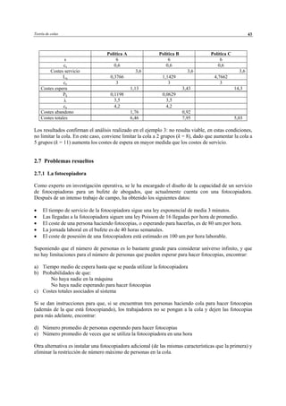 Teoría de colas 43
Política A Política B Política C
s 6 6 6
cs 0,6 0,6 0,6
Costes servicio 3,6 3,6 3,6
Lq 0,3766 1,1429 4,7662
ce 3 3 3
Costes espera 1,13 3,43 14,3
Pk 0,1198 0,0629
λ 3,5 3,5
ca 4,2 4,2
Costes abandono 1,76 0,92
Costes totales 6,46 7,95 5,03
Los resultados confirman el análisis realizado en el ejemplo 3: no resulta viable, en estas condiciones,
no limitar la cola. En este caso, conviene limitar la cola a 2 grupos (k = 8), dado que aumentar la cola a
5 grupos (k = 11) aumenta los costes de espera en mayor medida que los costes de servicio.
2.7 Problemas resueltos
2.7.1 La fotocopiadora
Como experto en investigación operativa, se le ha encargado el diseño de la capacidad de un servicio
de fotocopiadoras para un bufete de abogados, que actualmente cuenta con una fotocopiadora.
Después de un intenso trabajo de campo, ha obtenido los siguientes datos:
• El tiempo de servicio de la fotocopiadora sigue una ley exponencial de media 3 minutos.
• Las llegadas a la fotocopiadora siguen una ley Poisson de 16 llegadas por hora de promedio.
• El coste de una persona haciendo fotocopias, o esperando para hacerlas, es de 80 um por hora.
• La jornada laboral en el bufete es de 40 horas semanales.
• El coste de posesión de una fotocopiadora está estimado en 100 um por hora laborable.
Suponiendo que el número de personas es lo bastante grande para considerar universo infinito, y que
no hay limitaciones para el número de personas que pueden esperar para hacer fotocopias, encontrar:
a) Tiempo medio de espera hasta que se pueda utilizar la fotocopiadora
b) Probabilidades de que:
No haya nadie en la máquina
No haya nadie esperando para hacer fotocopias
c) Costes totales asociados al sistema
Si se dan instrucciones para que, si se encuentran tres personas haciendo cola para hacer fotocopias
(además de la que está fotocopiando), los trabajadores no se pongan a la cola y dejen las fotocopias
para más adelante, encontrar:
d) Número promedio de personas esperando para hacer fotocopias
e) Número promedio de veces que se utiliza la fotocopiadora en una hora
Otra alternativa es instalar una fotocopiadora adicional (de las mismas características que la primera) y
eliminar la restricción de número máximo de personas en la cola.
© Los autores, 2002; © Edicions UPC, 2002
 