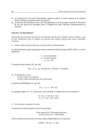 Métodos cuantitativos de organización industrial II44
f) ¿La instalación de una nueva fotocopiadora supone un ahorro en costes respecto de la situación
inicial? Jusfitique cuantitativamente la respuesta.
g) ¿Cuál de las dos alternativas (una o dos fotocopiadoras) se ha de escoger si aumenta la frecuencia
de uso del servicio de fotocopias hasta 25 llegadas por hora? Justificar cuantitativamente la
respuesta.
Solución a “la fotocopiadora”
Suponiendo que el número de personas es lo bastante grande para considerar universo infinito, y que
no hay limitaciones para el número de personas que pueden esperar para hacer fotocopias,
encontrar:
a) Tiempo medio de espera hasta que se pueda utilizar la fotocopiadora
La situación descrita puede modelizarse como un sistema de líneas de espera M/M/1:GD/∞/∞, con los
parámetros:
λ = 16 servicios/hora
µ = 20 servicios/hora
ρ = λ/µ = 0,8
El parámetro que se pide es Wq, que vale:
Wq = ρ / (λ - µ) = 0,8/(20-16) = 0,2 horas = 12 minutos.
b) Probabilidades de que:
No haya nadie en la máquina
No haya nadie esperando para hacer fotocopias
La primera probabilidad es P0, que vale:
P0 = 1 - ρ = 1 – 0,8 = 0,2
La segunda es igual a P0 + P1. Como antes se ha calculado P0, bastará esta vez con calcular P1:
P1 = P0 · ρ = 0,8 · 0,2 = 0,16
P0 + P1 = 0,2 + 0,16 = 0,36
c) Costes totales asociados al sistema
Conocemos los costes de espera y de servicio por hora:
Coste espera (Ce) = 80 um/(persona·hora)
Coste servicio (Cs) = 100 um/hora
Como la semana tiene 40 horas, los costes totales vendrán dados por la expresión:
COSTE = 40 · (Cs + L · Ce)
© Los autores, 2002; © Edicions UPC, 2002
 
