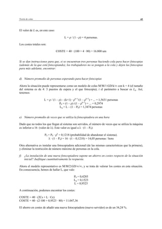 Teoría de colas 45
El valor de L es, en este caso:
L = ρ / (1 - ρ) = 4 personas.
Los costes totales son:
COSTE = 40 · (100 + 4 · 80) = 16.800 um
Si se dan instrucciones para que, si se encuentran tres personas haciendo cola para hacer fotocopias
(además de la que está fotocopiando), los trabajadores no se pongan a la cola y dejen las fotocopias
para más adelante, encontrar:
d) Número promedio de personas esperando para hacer fotocopias
Ahora la situación puede representarse como un modelo de colas M/M/1:GD/k/∞ con k = 4 (el tamaño
del sistema es de 4: 3 puestos de espera y el que fotocopia), i el parámetro a buscar es Lq. Así,
tenemos:
L = ρ / (1 – ρ) – (k+1) · ρk+1
/(1 – ρk+1
) = ... = 1,5631 personas
P0 = (1 – ρ) /(1 – ρk+1
) = ... = 0,2974
Lq = L – (1 – P0) = 1,3474 personas
e) Número promedio de veces que se utiliza la fotocopiadora en una hora
Dado que no todos los que llegan al sistema son servidos, el número de veces que se utiliza la máquina
es inferior a 16 (valor de λ). Este valor es igual a λ · (1 – P4):
P4 = P0 · ρk
= 0,1218 (probabilidad de abandonar el sistema).
λ · (1 – P4) = 16 · (1 – 0,1218) = 14,05 personas / hora
Otra alternativa es instalar una fotocopiadora adicional (de las mismas características que la primera),
y eliminar la restricción de número máximo de personas en la cola.
f) ¿La instalación de una nueva fotocopiadora supone un ahorro en costes respecto de la situación
inicial? Jusfitique cuantitativamente la respuesta.
Ahora el modelo representativo es M/M/2:GD/∞/∞, y se trata de valorar los costes en esta situación.
En consecuencia, hemos de hallar L, que vale:
P0 = 0,4285
Lq = 0,1523
L = 0,9523
A continuación, podemos encontrar los costes:
COSTE = 40 · (2Cs + L · Ce)
COSTE = 40 · (2·100 + 0,9523 · 80) = 11.047,36
El ahorro en costes de añadir una nueva fotocopiadora (nuevo servidor) es de un 34,24 %.
© Los autores, 2002; © Edicions UPC, 2002
 