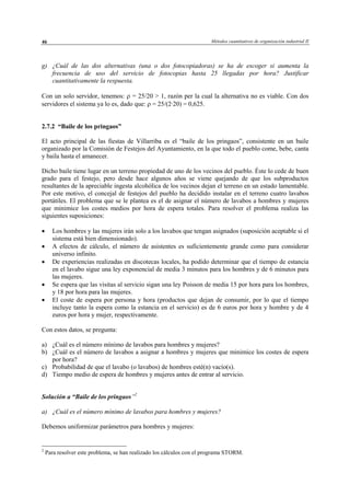 Métodos cuantitativos de organización industrial II46
g) ¿Cuál de las dos alternativas (una o dos fotocopiadoras) se ha de escoger si aumenta la
frecuencia de uso del servicio de fotocopias hasta 25 llegadas por hora? Justificar
cuantitativamente la respuesta.
Con un solo servidor, tenemos: ρ = 25/20 > 1, razón per la cual la alternativa no es viable. Con dos
servidores el sistema ya lo es, dado que: ρ = 25/(2·20) = 0,625.
2.7.2 “Baile de los pringaos”
El acto principal de las fiestas de Villarriba es el “baile de los pringaos”, consistente en un baile
organizado por la Comisión de Festejos del Ayuntamiento, en la que todo el pueblo come, bebe, canta
y baila hasta el amanecer.
Dicho baile tiene lugar en un terreno propiedad de uno de los vecinos del pueblo. Éste lo cede de buen
grado para el festejo, pero desde hace algunos años se viene quejando de que los subproductos
resultantes de la apreciable ingesta alcohólica de los vecinos dejan el terreno en un estado lamentable.
Por este motivo, el concejal de festejos del pueblo ha decidido instalar en el terreno cuatro lavabos
portátiles. El problema que se le plantea es el de asignar el número de lavabos a hombres y mujeres
que minimice los costes medios por hora de espera totales. Para resolver el problema realiza las
siguientes suposiciones:
• Los hombres y las mujeres irán solo a los lavabos que tengan asignados (suposición aceptable si el
sistema está bien dimensionado).
• A efectos de cálculo, el número de asistentes es suficientemente grande como para considerar
universo infinito.
• De experiencias realizadas en discotecas locales, ha podido determinar que el tiempo de estancia
en el lavabo sigue una ley exponencial de media 3 minutos para los hombres y de 6 minutos para
las mujeres.
• Se espera que las visitas al servicio sigan una ley Poisson de media 15 por hora para los hombres,
y 18 por hora para las mujeres.
• El coste de espera por persona y hora (productos que dejan de consumir, por lo que el tiempo
incluye tanto la espera como la estancia en el servicio) es de 6 euros por hora y hombre y de 4
euros por hora y mujer, respectivamente.
Con estos datos, se pregunta:
a) ¿Cuál es el número mínimo de lavabos para hombres y mujeres?
b) ¿Cuál es el número de lavabos a asignar a hombres y mujeres que minimice los costes de espera
por hora?
c) Probabilidad de que el lavabo (o lavabos) de hombres esté(n) vacío(s).
d) Tiempo medio de espera de hombres y mujeres antes de entrar al servicio.
Solución a “Baile de los pringaos”2
a) ¿Cuál es el número mínimo de lavabos para hombres y mujeres?
Debemos uniformizar parámetros para hombres y mujeres:
2
Para resolver este problema, se han realizado los cálculos con el programa STORM.
© Los autores, 2002; © Edicions UPC, 2002
 