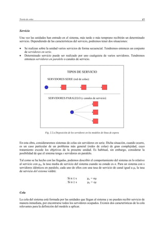 Teoría de colas 17
Servicio
Una vez las unidades han entrado en el sistema, más tarde o más temprano recibirán un determinado
servicio. Dependiendo de las características del servicio, podremos tener dos situaciones:
• Se realizan sobre la unidad varios servicios de forma secuencial. Tendremos entonces un conjunto
de servidores en serie.
• Determinado servicio puede ser realizado por uno cualquiera de varios servidores. Tendremos
entonces servidores en paralelo o canales de servicio.
Fig. 2.2.a Disposición de los servidores en los modelos de línea de espera
En esta obra, consideraremos sistemas de colas sin servidores en serie. Dicha situación, cuando ocurre,
es un caso particular de un problema más general (redes de colas) de gran complejidad, cuyo
tratamiento excede los objetivos de la presente unidad. Es habitual, sin embargo, considerar la
posibilidad de que el sistema tenga s servidores en paralelo.
Tal como se ha hecho con las llegadas, podemos describir el comportamiento del sistema en lo relativo
al servicio con µn, la tasa media de servicio del sistema cuando su estado es n. Para un sistema con s
servidores idénticos en paralelo, cada uno de ellos con una tasa de servicio de canal igual a µ, la tasa
de servicio del sistema valdrá:
Si n ≤ s µn = nµ
Si n ≥ s µn = sµ
Cola
La cola del sistema está formada por las unidades que llegan al sistema y no pueden recibir servicio de
manera inmediata, por encontrarse todos los servidores ocupados. Existen dos características de la cola
relevantes para la definición del modelo a aplicar.
TIPOS DE SERVICIO
SERVIDORES SERIE (red de colas):
SERVIDORES PARALELO (s canales de servicio):
© Los autores, 2002; © Edicions UPC, 2002
 
