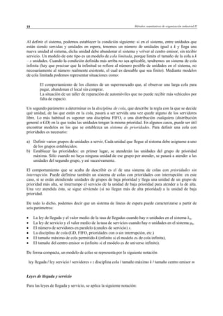 Métodos cuantitativos de organización industrial II18
Al definir el sistema, podemos establecer la condición siguiente: si en el sistema, entre unidades que
están siendo servidas y unidades en espera, tenemos un número de unidades igual a k y llega una
nueva unidad al sistema, dicha unidad debe abandonar el sistema y volver al centro emisor, sin recibir
servicio. Un modelo de este tipo es un modelo de cola limitada, porque limita el tamaño de la cola a k
– s unidades. Cuando la condición definida más arriba no sea aplicable, tendremos un sistema de cola
infinita (hay que precisar que la infinitud se refiere al número posible de unidades en el sistema, no
necesariamente al número realmente existente, el cual es deseable que sea finito). Mediante modelos
de cola limitada podemos representar situaciones como:
El comportamiento de los clientes de un supermercado que, al observar una larga cola para
pagar, abandonan el local sin comprar.
La situación de un taller de reparación de automóviles que no puede recibir más vehículos por
falta de espacio.
Un segundo parámetro a determinar es la disciplina de cola, que describe la regla con la que se decide
qué unidad, de las que están en la cola, pasará a ser servida una vez quede alguno de los servidores
libre. Lo más habitual es suponer una disciplina FIFO, o una distribución cualquiera (distribución
general o GD) en la que todas las unidades tengan la misma prioridad. En algunos casos, puede ser útil
encontrar modelos en los que se establezca un sistema de prioridades. Para definir una cola con
prioridades es necesario:
a) Definir varios grupos de unidades a servir. Cada unidad que llegue al sistema debe asignarse a uno
de los grupos establecidos.
b) Establecer las prioridades: en primer lugar, se atenderán las unidades del grupo de prioridad
máxima. Sólo cuando no haya ninguna unidad de ese grupo por atender, se pasará a atender a las
unidades del segundo grupo, y así sucesivamente.
El comportamiento que se acaba de describir es el de una sistema de colas con prioridades sin
interrupción. Puede definirse también un sistema de colas con prioridades con interrupción: en este
caso, si se están atendiendo unidades de grupos de baja prioridad y llega una unidad de un grupo de
prioridad más alta, se interrumpe el servicio de la unidad de baja prioridad para atender a la de alta.
Una vez atendida ésta, se sigue sirviendo (si no llegan más de alta prioridad) a la unidad de baja
prioridad.
De todo lo dicho, podemos decir que un sistema de líneas de espera puede caracterizarse a partir de
seis parámetros:
• La ley de llegada y el valor medio de la tasa de llegadas cuando hay n unidades en el sistema λn.
• La ley de servicio y el valor medio de la tasa de servicios cuando hay n unidades en el sistema µn.
• El número de servidores en paralelo (canales de servicio) s.
• La disciplina de cola (GD, FIFO, prioridades con o sin interrupción, etc.)
• El tamaño máximo de cola permitido k (infinito si el modelo es de cola infinita).
• El tamaño del centro emisor m (infinito si el modelo es de universo infinito).
De forma compacta, un modelo de colas se representa por la siguiente notación
ley llegada / ley servicio / servidores s : disciplina cola / tamaño máximo k / tamaño centro emisor m
Leyes de llegada y servicio
Para las leyes de llegada y servicio, se aplica la siguiente notación:
© Los autores, 2002; © Edicions UPC, 2002
 