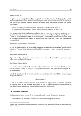 Teoría de colas 19
Ley markoviana (M)
Se aplica a las leyes de probabilidad que cumplen la propiedad markoviana. Dicha propiedad consiste
en que la probabilidad de que ocurra un evento (llegada de una unidad o finalización de un servicio) es
sólo función del momento presente (esto es, del estado actual del sistema). Cuando esto sucede,
tenemos que:
• La tasa de eventos por unidad de tiempo seguirá una ley de Poisson de media α.
• El tiempo transcurrido entre dos eventos seguirá una ley exponencial de media 1/α.
Para la caracterización de las llegadas, tendremos que α = λ, y para los servicios tendremos α = µ
(para un servidor). La mayoría de modelos de colas asumen una ley de llegadas de tipo Poisson.
Cuando las leyes de probabilidad de las tasas de llegada y servicio para sean Poisson, el sistema puede
ser representado mediante un proceso de nacimiento y muerte (se dice a veces que tenemos colas
exponenciales).
Distribución de probabilidad genérica (G)
Se trata de una distribución de probabilidad cualquiera, caracterizada por su media µ1
y su desviación
estándar σ. Para una distribución de probabilidad de tiempos entre eventos exponencial, tenemos σ =
1/µ.
Distribución degenerada (D)
Representa una ley de llegadas determinista. Es un caso particular de la distribución general, en la que
si desviación estándar cumple σ = 0.
Distribución Erlang – k (Ek)
La variable aleatoria resultante de sumar k variables aleatorias exponenciales de media 1/(kµ) es una
variable aleatoria Erlang – k de media 1/µ. Es particularmente útil para representar un conjunto de k
servicios en serie.
A modo de ejemplo, uno de los modelos de colas más sencillo (modelo de Kendall) se representará por
la siguiente notación:
M/M/1 :GD/∞/∞
Se trata de un sistema de líneas de espera, en el que tanto las llegadas como los servicios siguen una
ley Poisson, existe un solo servidor, la disciplina de cola es una cualquiera (sin establecimiento de
prioridades) y tanto la cola como el tamaño del centro emisor son infinitos.
2.3 Resultados del modelo
¿Qué puede interesarnos conocer de un sistema de líneas de espera? Básicamente dos cosas:
• Una estimación de la cantidad de unidades en el sistema o en espera de servicio.
1
En este caso, µ representa el valor de la media de la población, y no la tasa de servicios de un canal, como en el
resto del texto.
© Los autores, 2002; © Edicions UPC, 2002
 