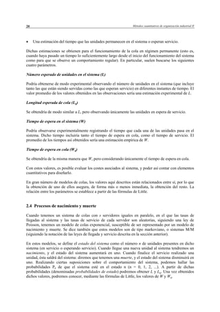 Métodos cuantitativos de organización industrial II20
• Una estimación del tiempo que las unidades permanecen en el sistema o esperan servicio.
Dichas estimaciones se obtienen para el funcionamiento de la cola en régimen permanente (esto es,
cuando haya pasado un tiempo lo suficientemente largo desde el inicio del funcionamiento del sistema
como para que se observe un comportamiento regular). En particular, suelen buscarse los siguientes
cuatro parámetros.
Número esperado de unidades en el sistema (L)
Podría obtenerse de modo experimental observando el número de unidades en el sistema (que incluye
tanto las que están siendo servidas como las que esperan servicio) en diferentes instantes de tiempo. El
valor promedio de los valores obtenidos en las observaciones sería una estimación experimental de L.
Longitud esperada de cola (Lq)
Se obtendría de modo similar a L, pero observando únicamente las unidades en espera de servicio.
Tiempo de espera en el sistema (W)
Podría observarse experimentalmente registrando el tiempo que cada una de las unidades pasa en el
sistema. Dicho tiempo incluiría tanto el tiempo de espera en cola, como el tiempo de servicio. El
promedio de los tiempos así obtenidos sería una estimación empírica de W.
Tiempo de espera en cola (Wq)
Se obtendría de la misma manera que W, pero considerando únicamente el tiempo de espera en cola.
Con estos valores, es posible evaluar los costes asociados al sistema, y poder así contar con elementos
cuantitativos para diseñarlo.
En gran número de modelos de colas, los valores aquí descritos están relacionados entre sí, por lo que
la obtención de uno de ellos asegura, de forma más o menos inmediata, la obtención del resto. La
relación entre los parámetros se establece a partir de las fórmulas de Little.
2.4 Procesos de nacimiento y muerte
Cuando tenemos un sistema de colas con s servidores iguales en paralelo, en el que las tasas de
llegadas al sistema y las tasas de servicio de cada servidor son aleatorias, siguiendo una ley de
Poisson, tenemos un modelo de colas exponencial, susceptible de ser representado por un modelo de
nacimiento y muerte. Se dice también que estos modelos son de tipo markoviano, o sistemas M/M
(siguiendo la notación de las leyes de llegada y servicio descrita en la sección anterior).
En estos modelos, se define el estado del sistema como el número n de unidades presentes en dicho
sistema (en servicio o esperando servicio). Cuando llegue una nueva unidad al sistema tendremos un
nacimiento, y el estado del sistema aumentará en uno. Cuando finalice el servicio realizado una
unidad, ésta saldrá del sistema: diremos que tenemos una muerte, y el estado del sistema disminuirá en
uno. Realizando ciertas suposiciones sobre el comportamiento del sistema, podemos hallar las
probabilidades Pn de que el sistema esté en el estado n (n = 0, 1, 2, ...). A partir de dichas
probabilidades (denominadas probabilidades de estado) podremos obtener L y Lq. Una vez obtenidos
dichos valores, podremos conocer, mediante las fórmulas de Little, los valores de W y Wq.
© Los autores, 2002; © Edicions UPC, 2002
 